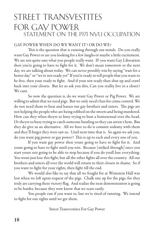 STREET TRANSVESTITES FOR GAY POWER  STATEMENT ON THE 1971 NYU OCCUPATION  GAY POWER WHEN DO WE WANT IT2 OR DO WE?  Thisis the question that is running through our minds. Do you really wane Gay Power orare you looking for a few laughs or maybe a litdle excitement. We are nor quite sure what you people really want. IF you want Gay Liberation then you’re going to have to fight for it. We don’t mean tomorrow or the next day, we are talking about today. We can never possibly win by saying “wait for a better day” or “we’re not ready yet” If you’re ready to ell people that you wanc to. be free, chen your ready to fight. And if your not ready then shut up and crawl back into your closets. But let us ask you this, Can you really live in a closet? We cant.  So now the question is, do we want Gay Power or Pig Power. We are willingo admit that we need pigs. Butwe only need then for crime control. We. do not need them to beat and harass our gay brothers and sisters. The pigs are. not helping the people who are being robbed on the strects and being murdered. How can they when theyre to busy trying to bust a homosexual over the head. Or theyre to busy tryingo catch someone hustling so they can arrest them. But they do give us an alternative. All we have to do is commit sodomy with them and chey’ll forget they were saw us. Until next time that is. S0 again we ask you, do you wane pig power or gay power? This is up to cach and every one of you.  If you wane gay power then youre going to have to fight for it. And Youre going to have to fight until you win. Because [striked through] once you tart youre not going to be able to stop because if you do youll lose everything. ‘You wontjust lose this fight, but all the other fighesall over the counery. All our brothers and sistersall over the world will return to their closets in shame. Soif You want to fight for your rights, then figh tll the end.  We would also like to say that all we fought for at Weinstein Hall was lost when we left upon request of the pigs. Chalk one up for the pigs, for they eruly are carrying there victory flag. And realize the next demonstration is going t0 be harder, because they now know that we scare casily  ‘You people run if you want to, but we’re tired of running. We intend o fight for our rights uncil we get them.  Street Transvestites For Gay Power  18 
